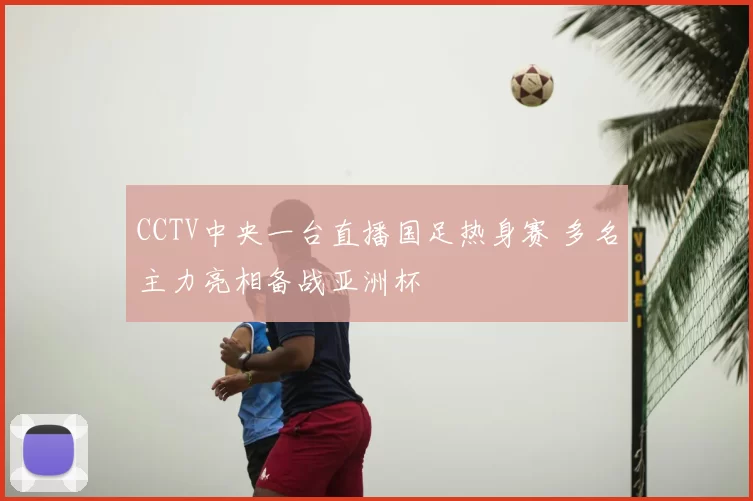 CCTV中央一台直播国足热身赛 多名主力亮相备战亚洲杯