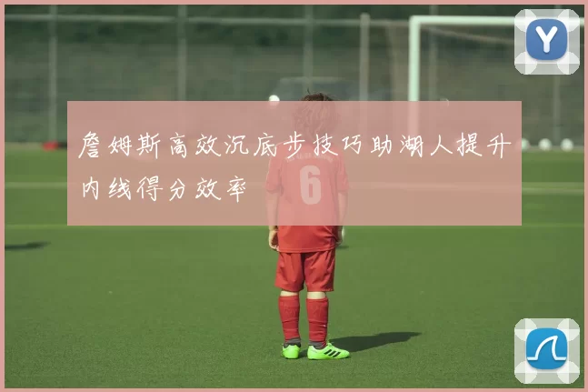 詹姆斯高效沉底步技巧助湖人提升内线得分效率