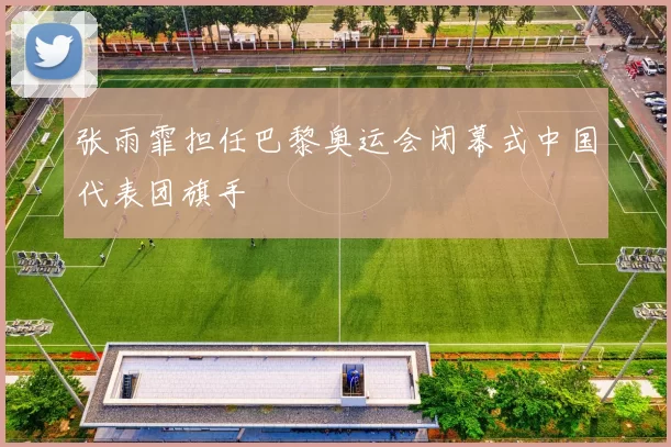 张雨霏担任巴黎奥运会闭幕式中国代表团旗手