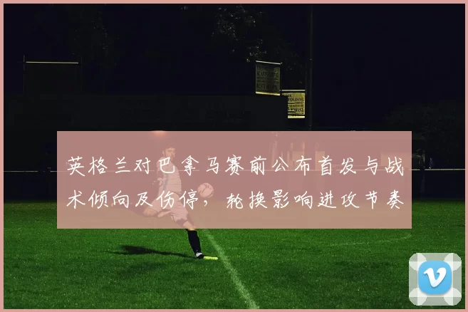 英格兰对巴拿马赛前公布首发与战术倾向及伤停，轮换影响进攻节奏