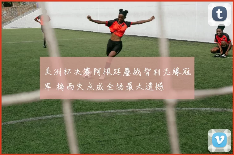 美洲杯决赛阿根廷鏖战智利无缘冠军 梅西失点成全场最大遗憾