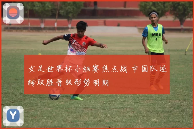 女足世界杯小组赛焦点战 中国队逆转取胜晋级形势明朗