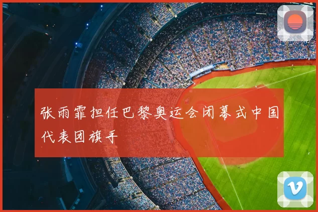 张雨霏担任巴黎奥运会闭幕式中国代表团旗手