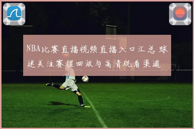 NBA比赛直播视频直播入口汇总 球迷关注赛程回放与高清观看渠道