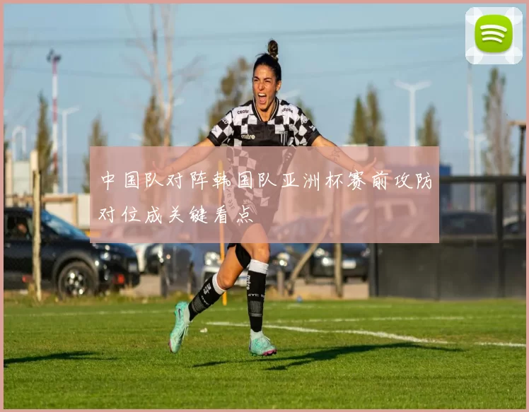 中国队对阵韩国队亚洲杯赛前攻防对位成关键看点