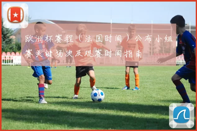 欧洲杯赛程（法国时间）公布小组赛关键场次及观赛时间指南