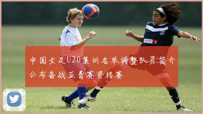 中国女足U20集训名单调整队员简介公布备战亚青赛资格赛