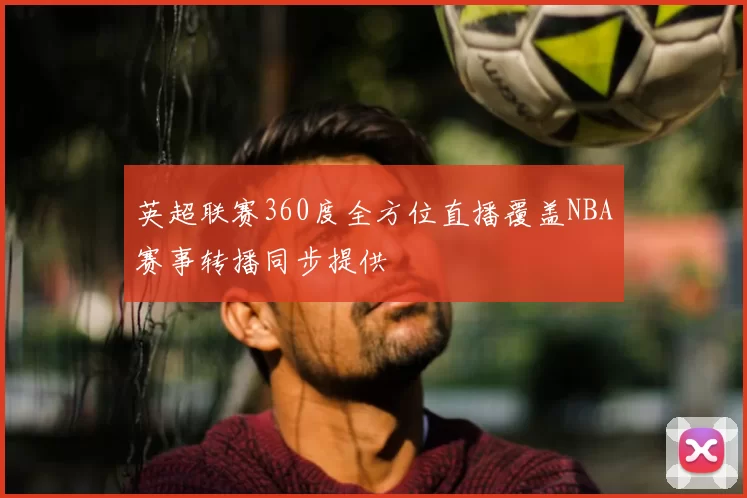 英超联赛360度全方位直播覆盖NBA赛事转播同步提供
