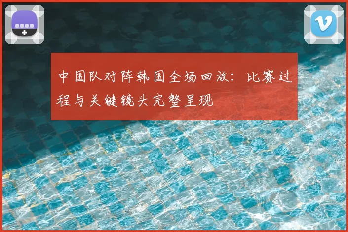 中国队对阵韩国全场回放：比赛过程与关键镜头完整呈现