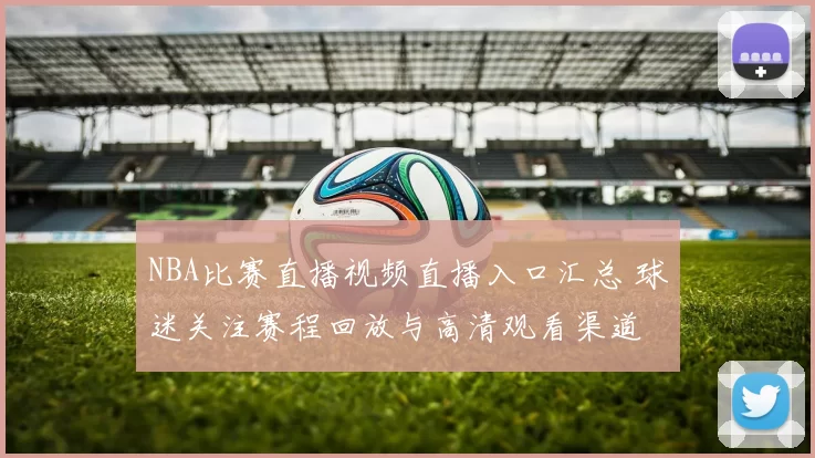 NBA比赛直播视频直播入口汇总 球迷关注赛程回放与高清观看渠道
