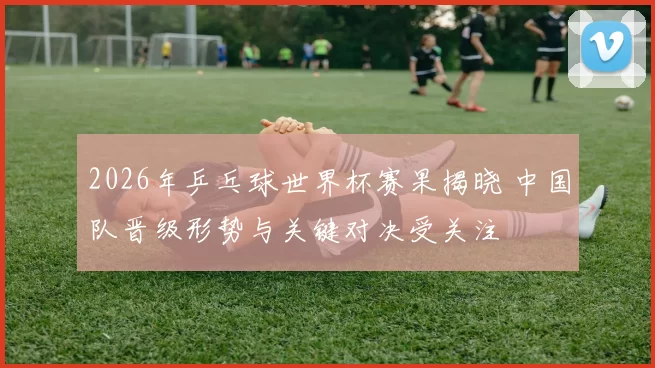 2026年乒乓球世界杯赛果揭晓 中国队晋级形势与关键对决受关注