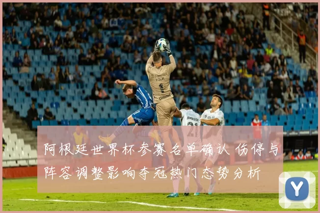 阿根廷世界杯参赛名单确认 伤停与阵容调整影响夺冠热门态势分析
