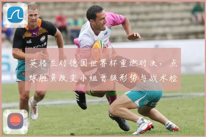 英格兰对德国世界杯重燃对决，点球胜负改变小组晋级形势与战术检验