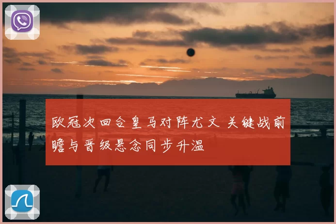 欧冠次回合皇马对阵尤文 关键战前瞻与晋级悬念同步升温