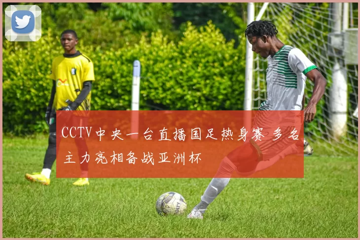 CCTV中央一台直播国足热身赛 多名主力亮相备战亚洲杯