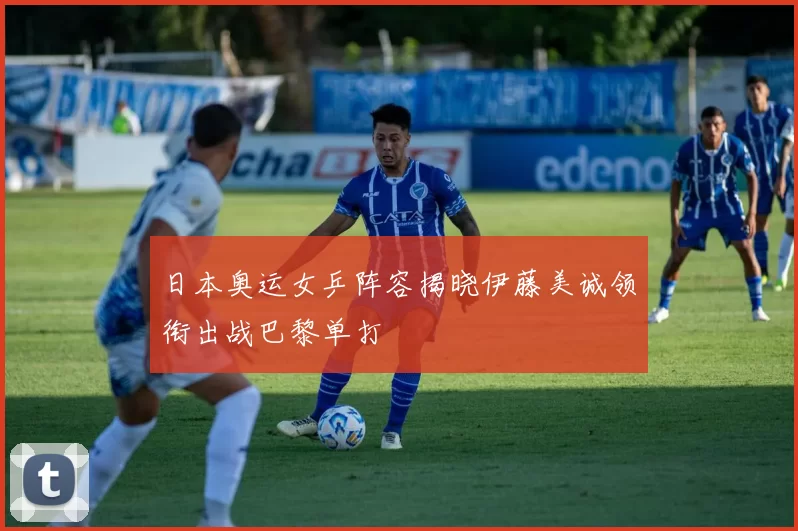 日本奥运女乒阵容揭晓伊藤美诚领衔出战巴黎单打