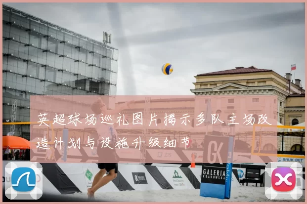 英超球场巡礼图片揭示多队主场改造计划与设施升级细节