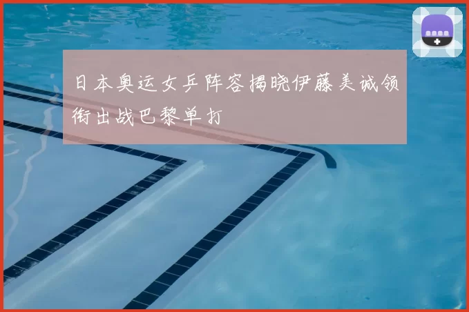 日本奥运女乒阵容揭晓伊藤美诚领衔出战巴黎单打