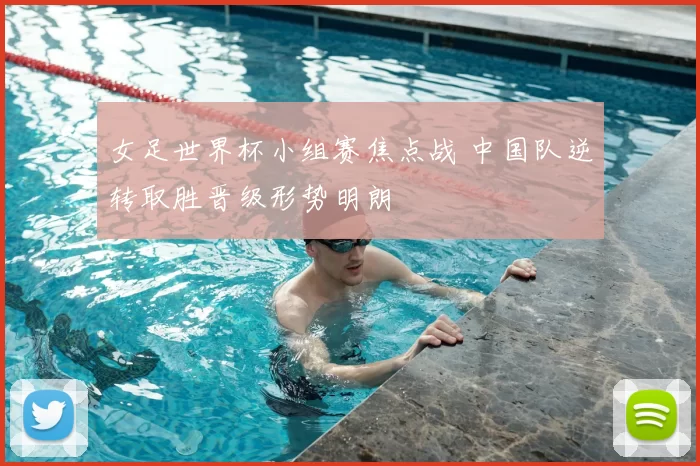 女足世界杯小组赛焦点战 中国队逆转取胜晋级形势明朗