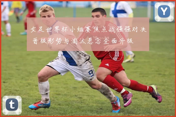 女足世界杯小组赛焦点战强强对决 晋级形势与淘汰悬念全面升级