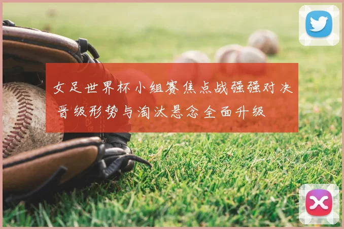 女足世界杯小组赛焦点战强强对决 晋级形势与淘汰悬念全面升级