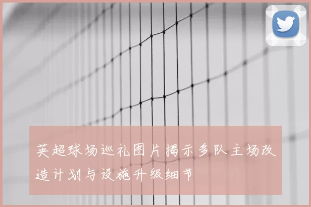 英超球场巡礼图片揭示多队主场改造计划与设施升级细节